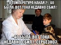 - А температура какая ? - 40 была ,вот тока недавно сбил ! - 40 была ,вот тока недавно сбил ! -серьёзно?