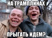 на трамплинах прыгать идем?
