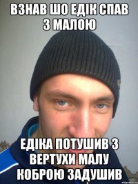 ВЗНАВ ШО ЕДІК СПАВ З МАЛОЮ ЕДІКА ПОТУШИВ З ВЕРТУХИ МАЛУ КОБРОЮ ЗАДУШИВ