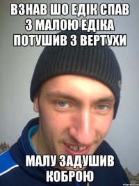 ВЗНАВ ШО ЕДІК СПАВ З МАЛОЮ ЕДІКА ПОТУШИВ З ВЕРТУХИ МАЛУ ЗАДУШИВ КОБРОЮ