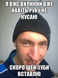Я ВЖЕ ВИЛИКИЙ ВЖЕ НАВІТЬ РУКУ НЕ КУСАЮ СКОРО ШЕЙ ЗУБИ ВСТАВЛЮ