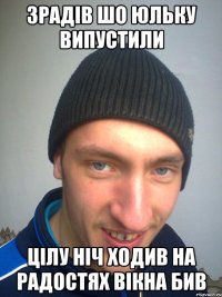 ЗРАДІВ ШО ЮЛЬКУ ВИПУСТИЛИ ЦІЛУ НІЧ ХОДИВ НА РАДОСТЯХ ВІКНА БИВ