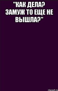 "Как дела? Замуж то еще не вышла?" 