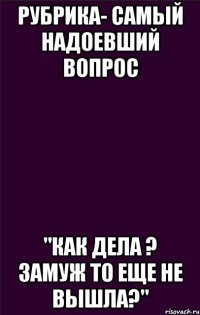 Рубрика- Самый надоевший вопрос "Как дела ? Замуж то еще не вышла?"