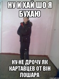 Ну и хай шо я бухаю Ну не дрочу як картавцев от він лошара