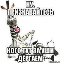 ну, признавайтесь кого тут за уши дёргаем
