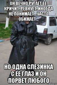 Он вечно ругает ее, кричит, ревнует..Иногда не понимает...Часто обижает... Но одна слезинка с ее глаз и он порвет любого