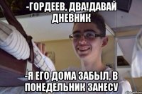 -Гордеев, два!Давай дневник -Я его дома забыл, в понедельник занесу