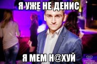 Я уже не Денис Я мем н@хуй
