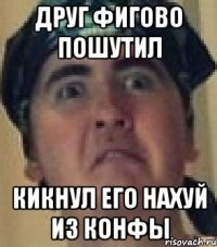 Друг фигово пошутил Кикнул его нахуй из конфы