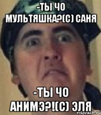 -Ты чо мультяшка?(с) Саня -Ты чо анимэ?!(с) Эля