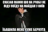 сказав мамкі шо на учобу не піду поїду на майдан у київ їбашила мене хуже беркута