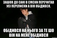 зашов до сані в смски перечитав усі переписки а він обідився. обідився на нього за те шо він на мене обідився