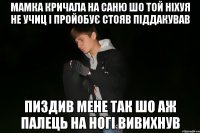мамка кричала на саню шо той ніхуя не учиц і пройобує стояв піддакував пиздив мене так шо аж палець на ногі вивихнув