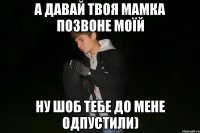 а давай твоя мамка позвоне моїй ну шоб тебе до мене одпустили)