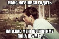 макс научився гадать нагадав мені шо житиму пока не умру