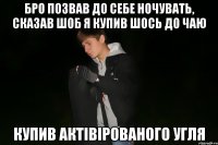 бро позвав до себе ночувать, сказав шоб я купив шось до чаю купив актівірованого угля