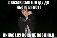 сказав сані шо іду до нього в гості никає їду пока не поздно:D