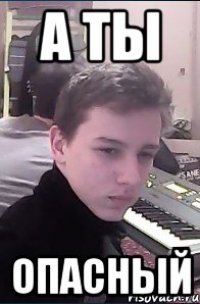 А ты опасный