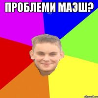Проблеми маэш? 