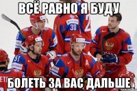 Всё равно я буду болеть за вас дальше