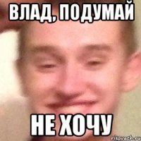Влад, подумай Не хочу