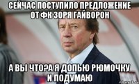 Сейчас поступило предложение от ФК Зоря Гайворон А вы что?А я допью рюмочку и подумаю