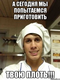 а сегодня мы попытаемся приготовить ТВОЮ ПЛОТЬ!!!