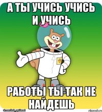а ты учись учись и учись работы ты так не найдешь