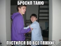 Бросил Таню Пустился во все тяжкие