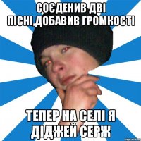 соєденив дві пісні,добавив громкості тепер на селі я діджей Серж