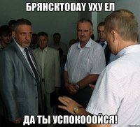 БрянскToday уху ел Да ты успокооойся!