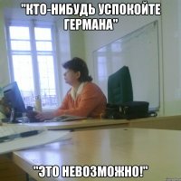 "Кто-нибудь УСПОКОЙТЕ ГЕРМАНА" "Это невозможно!"