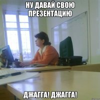 Ну давай свою презентацию Джагга! Джагга!