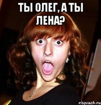Ты Олег, а ты Лена? 