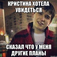кристина хотела увидеться сказал что у меня другие планы