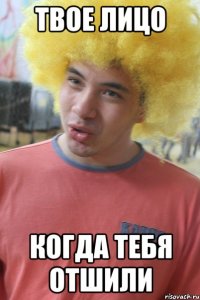 твое лицо когда тебя отшили