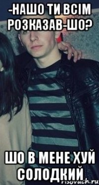 -НАШО ТИ ВСІМ РОЗКАЗАВ-ШО? ШО В МЕНЕ ХУЙ СОЛОДКИЙ