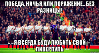 победа, ничья или поражение.. без разницы! я всегда буду любить свой ливерпуль