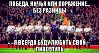 победа, ничья или поражение... без разницы я всегда буду любить свой ливерпуль