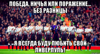 победа, ничья или поражение... без разницы я всегда буду любить свой ливерпуль!