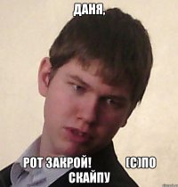 Даня, рот закрой!              (с)по Скайпу