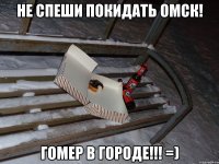 НЕ СПЕШИ ПОКИДАТЬ ОМСК! ГОМЕР В ГОРОДЕ!!! =)