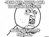 -Твою мать какого фига ты ещё не впостели! -Я шёл шёл упал !И подумал.