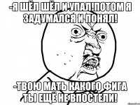 -Я шёл шёл и упал!Потом я задумался и понял! -Твою мать какого фига ты ещё не впостели!