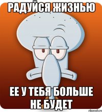 радуйся жизнью ее у тебя больше не будет