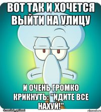 Вот так и хочется выйти на улицу и очень громко крикнуть: "идите все нахуй!"