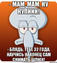 - Мам, мам, ну купиии! - Блядь, тебе 32 года, научись наконец сам снимать шлюх!