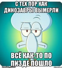 C тех пор как динозавры вымерли всё как-то по пизде пошло