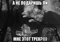 А НЕ ПОДАРИШЬ ЛИ МНЕ ЭТОТ ТРЕК?)))
